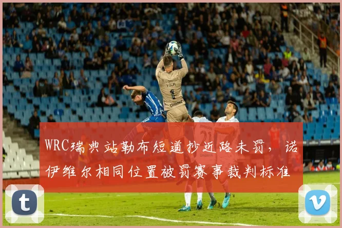 WRC瑞典站勒布短道抄近路未罚，诺伊维尔相同位置被罚赛事裁判标准不一致