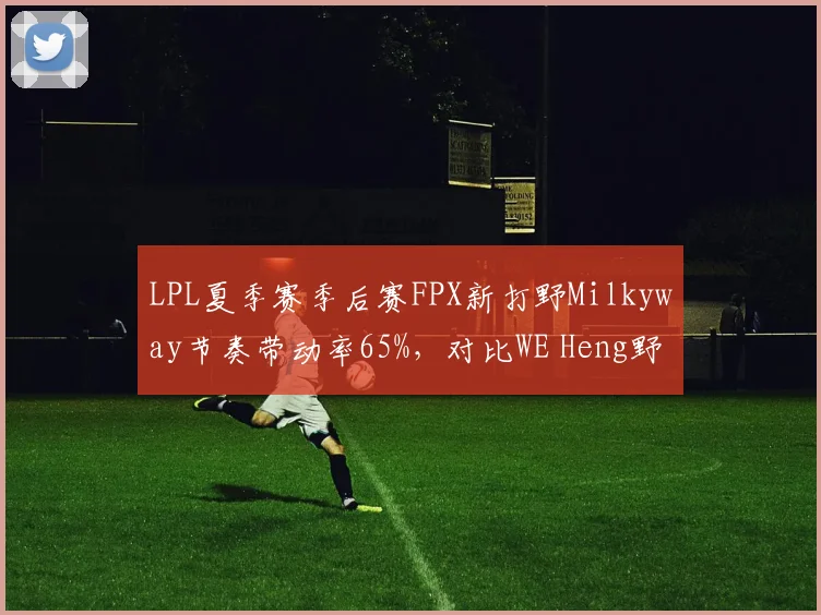 LPL夏季赛季后赛FPX新打野Milkyway节奏带动率65%，对比WE Heng野区入侵效率