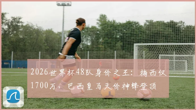 2026世界杯48队身价之王：梅西仅1700万，巴西皇马天价神锋登顶