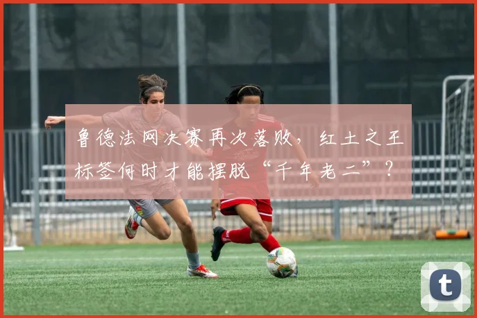 鲁德法网决赛再次落败，红土之王标签何时才能摆脱“千年老二”？