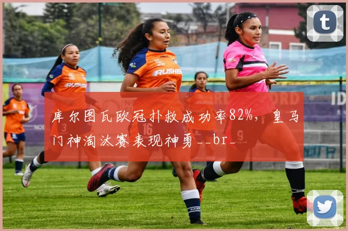 库尔图瓦欧冠扑救成功率82%，皇马门神淘汰赛表现神勇__br_
