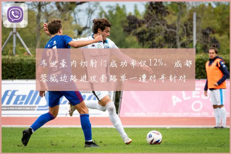 韦世豪内切射门成功率仅12%，成都蓉城边路进攻套路单一遭对手针对封锁